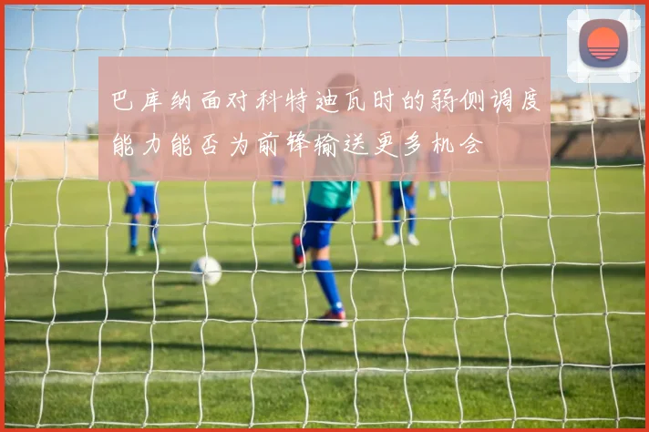 巴库纳面对科特迪瓦时的弱侧调度能力能否为前锋输送更多机会