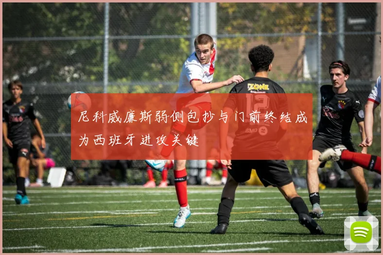 尼科威廉斯弱侧包抄与门前终结成为西班牙进攻关键