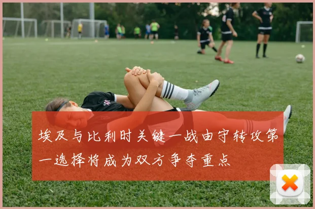 埃及与比利时关键一战由守转攻第一选择将成为双方争夺重点
