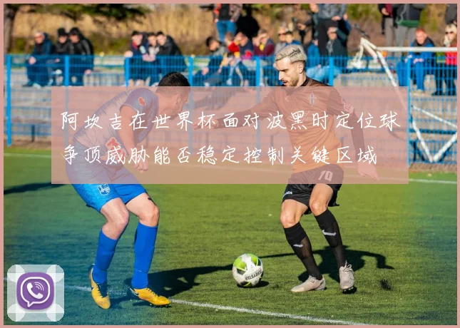 阿坎吉在世界杯面对波黑时定位球争顶威胁能否稳定控制关键区域