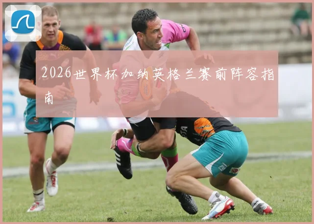 2026世界杯加纳英格兰赛前阵容指南
