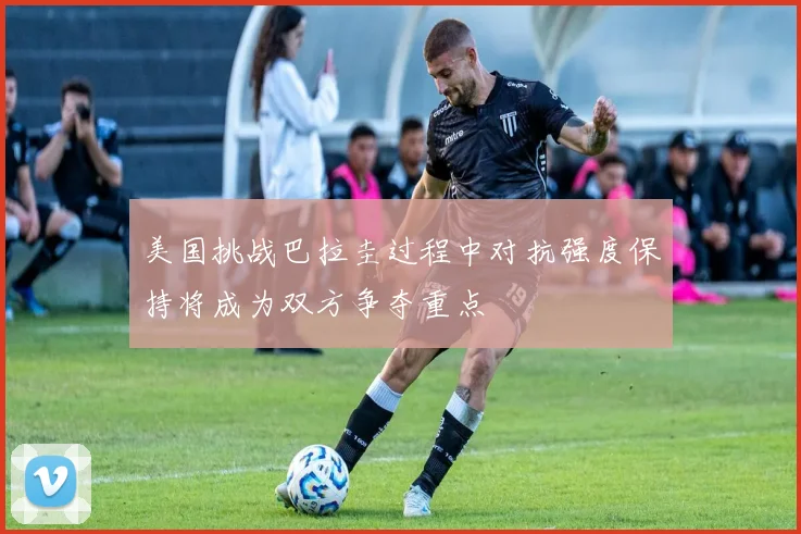 美国挑战巴拉圭过程中对抗强度保持将成为双方争夺重点