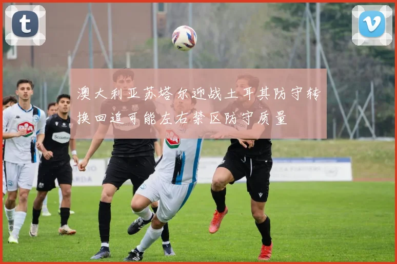 澳大利亚苏塔尔迎战土耳其防守转换回追可能左右禁区防守质量