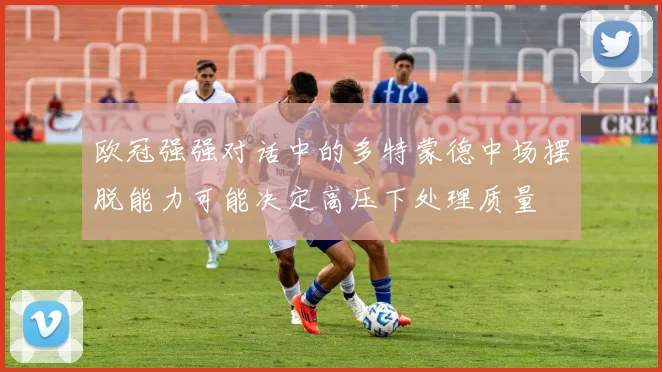 欧冠强强对话中的多特蒙德中场摆脱能力可能决定高压下处理质量