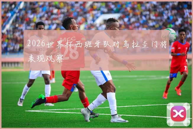 2026世界杯西班牙队对乌拉圭门将表现观察