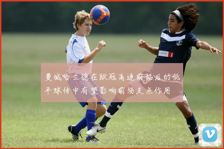曼城哈兰德在欧冠高速前插后的低平球传中有望影响前场支点作用