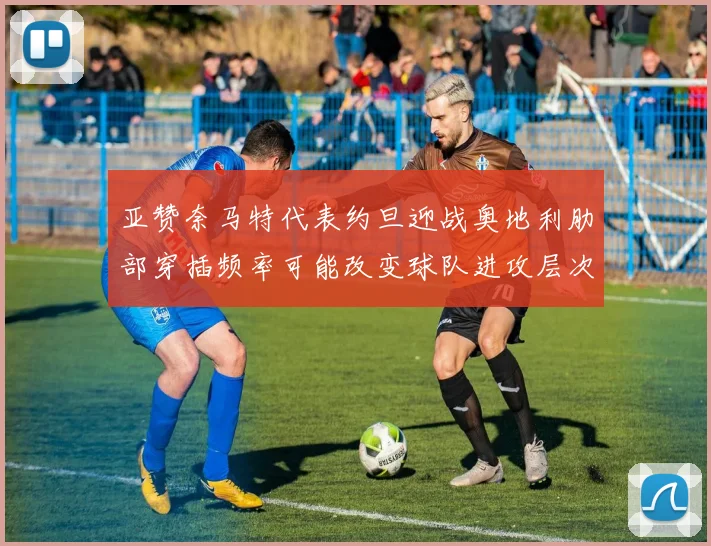 亚赞奈马特代表约旦迎战奥地利肋部穿插频率可能改变球队进攻层次