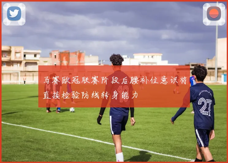 马赛欧冠联赛阶段后腰补位意识将直接检验防线转身能力