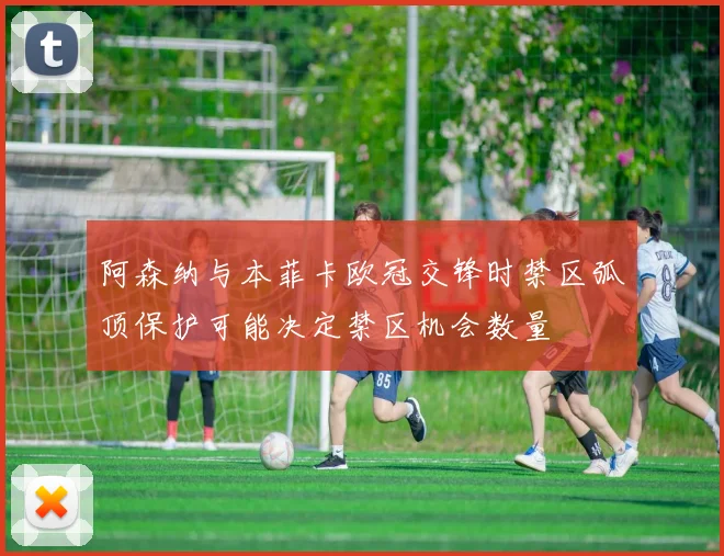 阿森纳与本菲卡欧冠交锋时禁区弧顶保护可能决定禁区机会数量