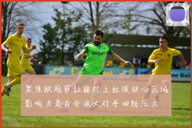 聚焦欧冠萨拉赫对上杜埃核心区域影响力是否会放大对手回防压力