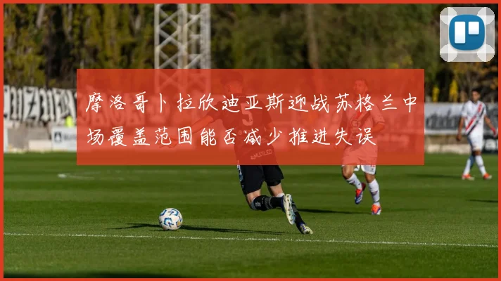 摩洛哥卜拉欣迪亚斯迎战苏格兰中场覆盖范围能否减少推进失误