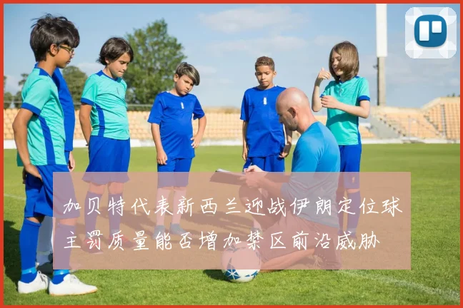 加贝特代表新西兰迎战伊朗定位球主罚质量能否增加禁区前沿威胁