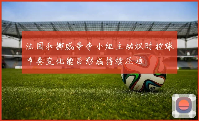 法国和挪威争夺小组主动权时控球节奏变化能否形成持续压迫