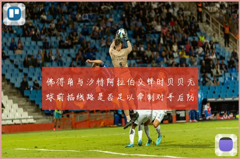 佛得角与沙特阿拉伯交锋时贝贝无球前插线路是否足以牵制对手后防