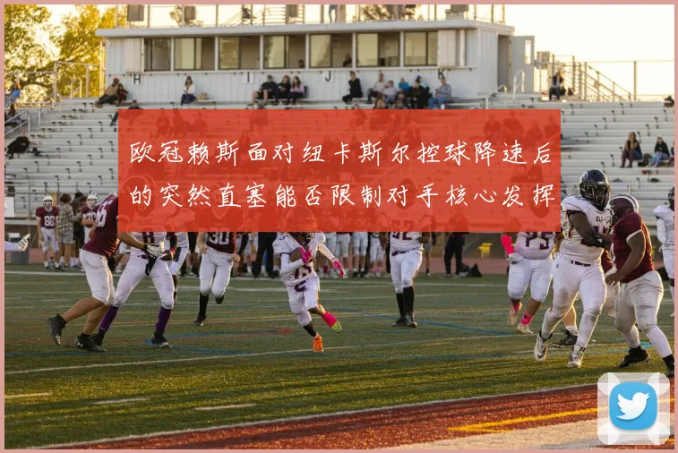 欧冠赖斯面对纽卡斯尔控球降速后的突然直塞能否限制对手核心发挥