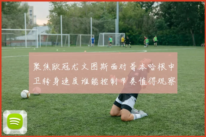 聚焦欧冠尤文图斯面对哥本哈根中卫转身速度谁能控制节奏值得观察
