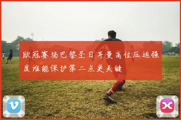 欧冠赛场巴黎圣日耳曼高位压迫强度谁能保护第二点更关键