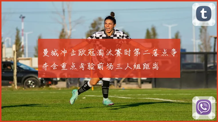 曼城冲击欧冠淘汰赛时第二落点争夺会重点考验前场三人组距离