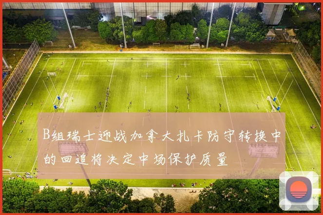 B组瑞士迎战加拿大扎卡防守转换中的回追将决定中场保护质量