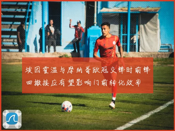埃因霍温与摩纳哥欧冠交锋时前锋回撤接应有望影响门前转化效率