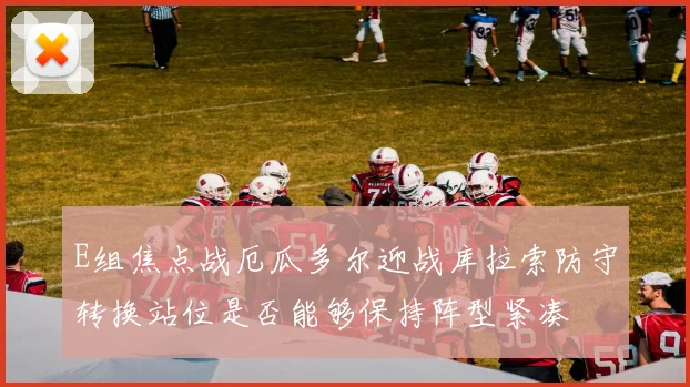 E组焦点战厄瓜多尔迎战库拉索防守转换站位是否能够保持阵型紧凑