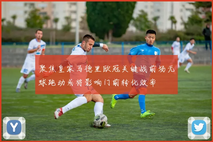 聚焦皇家马德里欧冠关键战前场无球跑动或将影响门前转化效率
