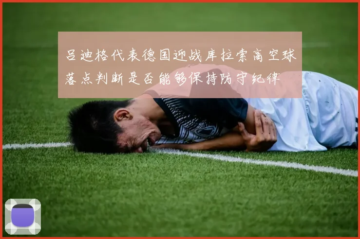 吕迪格代表德国迎战库拉索高空球落点判断是否能够保持防守纪律
