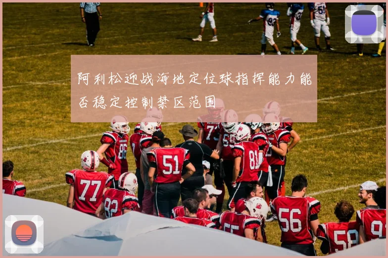 阿利松迎战海地定位球指挥能力能否稳定控制禁区范围