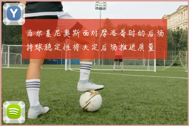 马尔基尼奥斯面对摩洛哥时的后场持球稳定性将决定后场推进质量