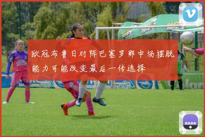 欧冠布鲁日对阵巴塞罗那中场摆脱能力可能改变最后一传选择