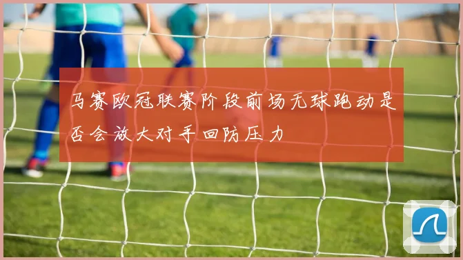 马赛欧冠联赛阶段前场无球跑动是否会放大对手回防压力