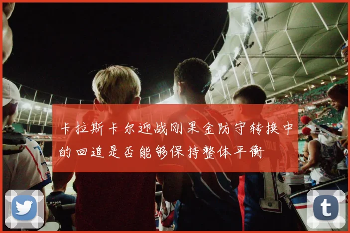 卡拉斯卡尔迎战刚果金防守转换中的回追是否能够保持整体平衡