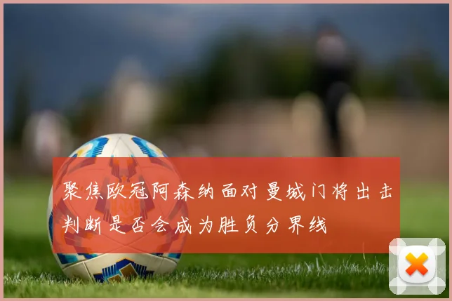 聚焦欧冠阿森纳面对曼城门将出击判断是否会成为胜负分界线