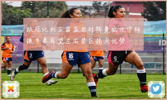 欧冠比利亚雷亚尔对阵曼城攻守转换节奏有望左右禁区抢点优势