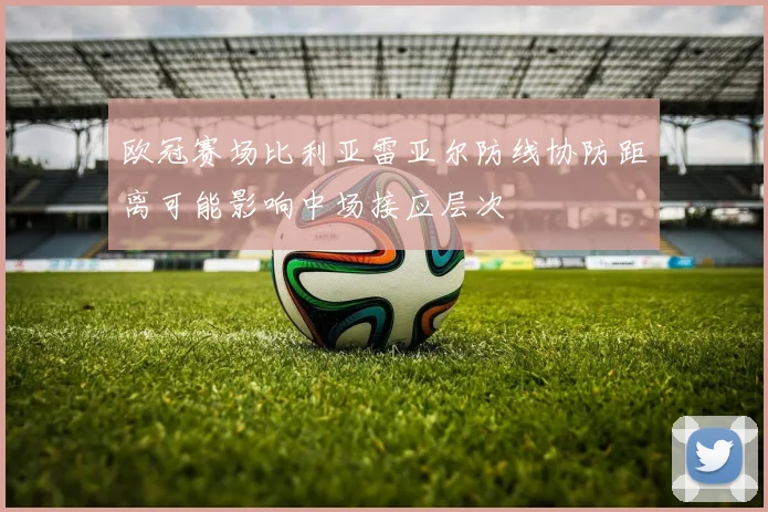 欧冠赛场比利亚雷亚尔防线协防距离可能影响中场接应层次