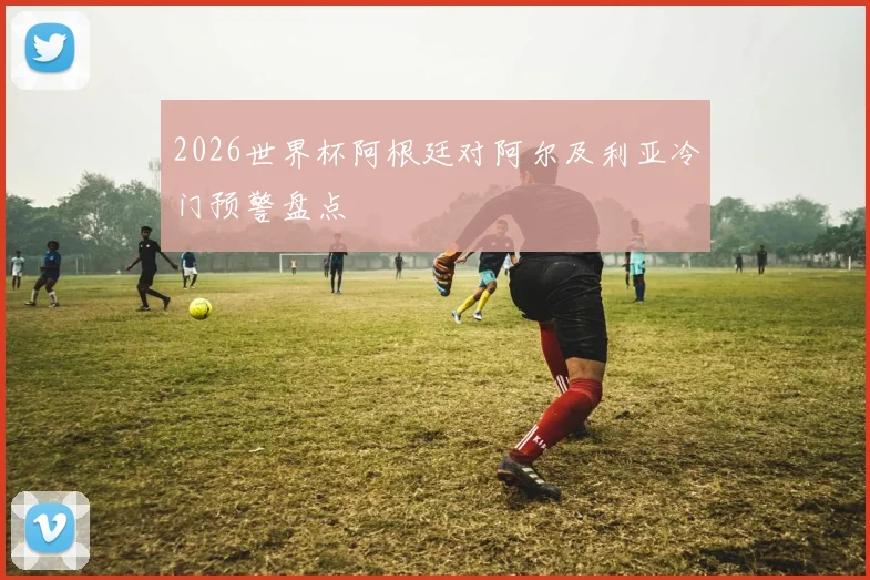 2026世界杯阿根廷对阿尔及利亚冷门预警盘点