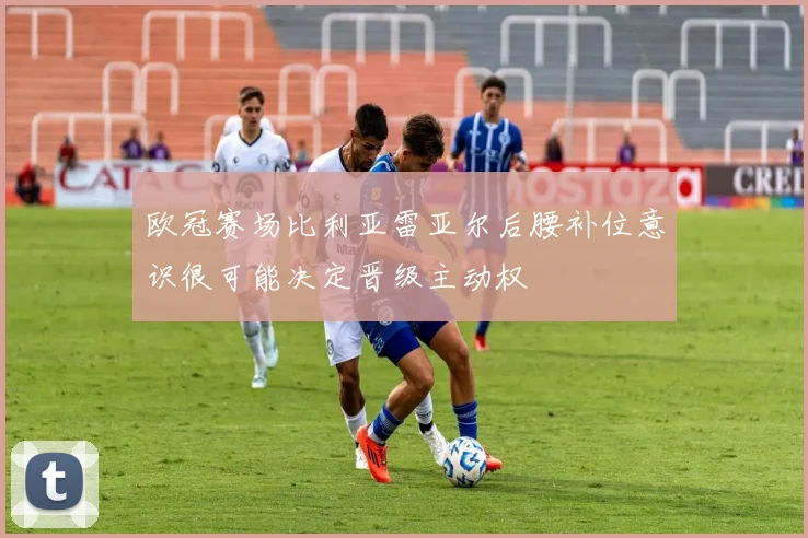欧冠赛场比利亚雷亚尔后腰补位意识很可能决定晋级主动权