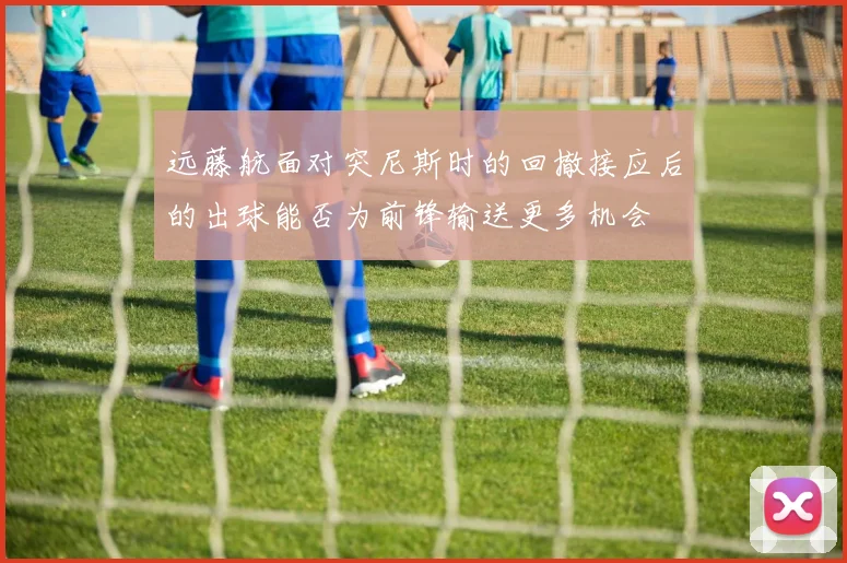 远藤航面对突尼斯时的回撤接应后的出球能否为前锋输送更多机会