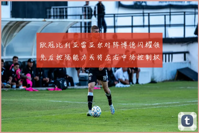 欧冠比利亚雷亚尔对阵博德闪耀领先后控场能力或将左右中场控制权