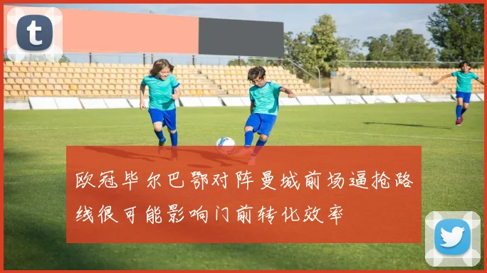 欧冠毕尔巴鄂对阵曼城前场逼抢路线很可能影响门前转化效率