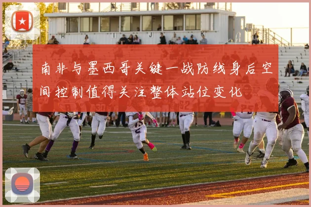 南非与墨西哥关键一战防线身后空间控制值得关注整体站位变化