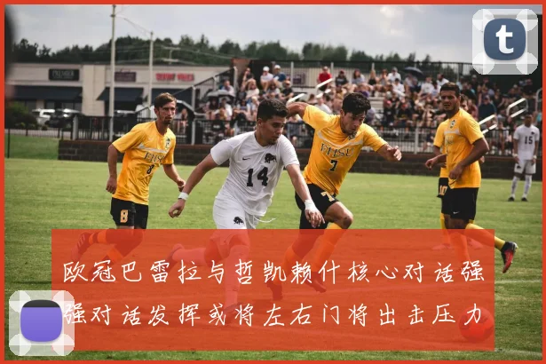 欧冠巴雷拉与哲凯赖什核心对话强强对话发挥或将左右门将出击压力