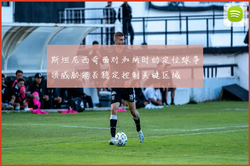 斯坦尼西奇面对加纳时的定位球争顶威胁能否稳定控制关键区域