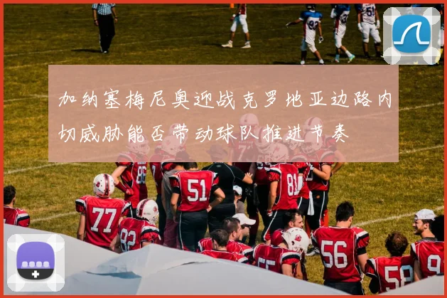 加纳塞梅尼奥迎战克罗地亚边路内切威胁能否带动球队推进节奏