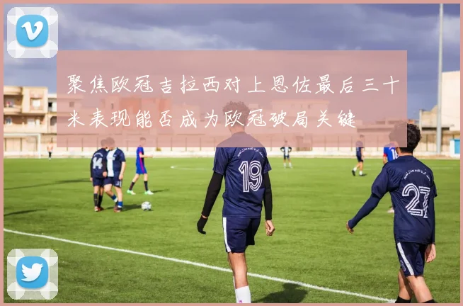 聚焦欧冠吉拉西对上恩佐最后三十米表现能否成为欧冠破局关键