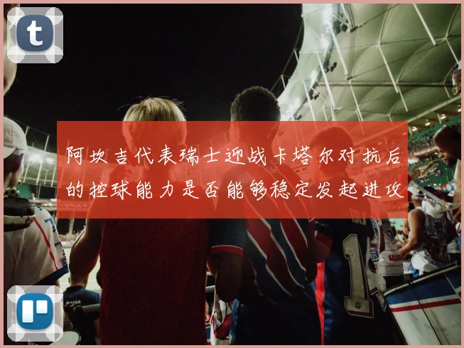 阿坎吉代表瑞士迎战卡塔尔对抗后的控球能力是否能够稳定发起进攻
