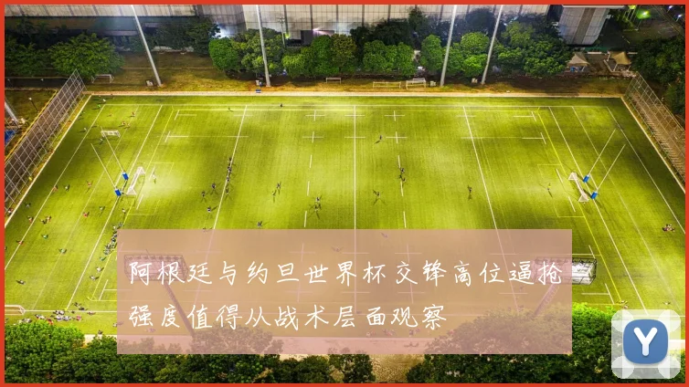 阿根廷与约旦世界杯交锋高位逼抢强度值得从战术层面观察