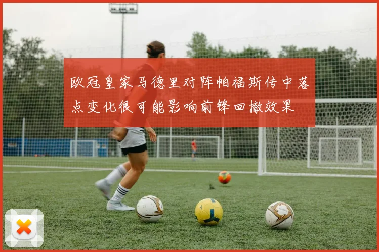 欧冠皇家马德里对阵帕福斯传中落点变化很可能影响前锋回撤效果