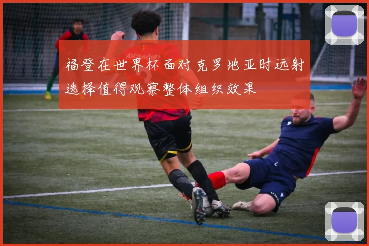 福登在世界杯面对克罗地亚时远射选择值得观察整体组织效果