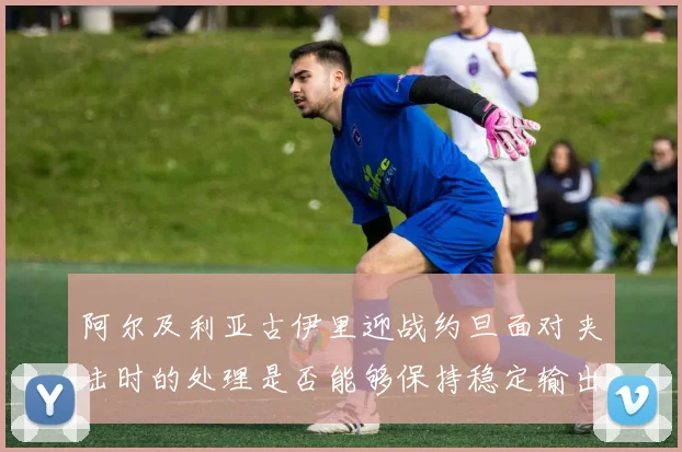 阿尔及利亚古伊里迎战约旦面对夹击时的处理是否能够保持稳定输出